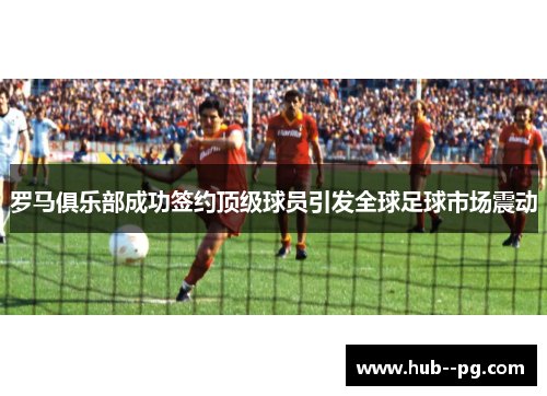 罗马俱乐部成功签约顶级球员引发全球足球市场震动