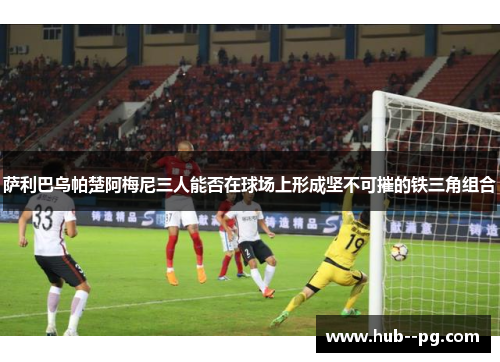 萨利巴乌帕楚阿梅尼三人能否在球场上形成坚不可摧的铁三角组合