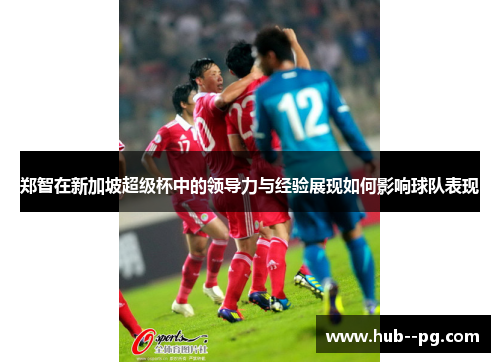 郑智在新加坡超级杯中的领导力与经验展现如何影响球队表现 郑智在新加坡超级杯中的领导力与经验展现如何影响球队表现