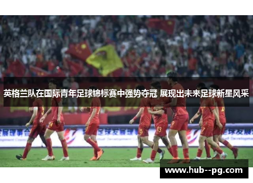 英格兰队在国际青年足球锦标赛中强势夺冠 展现出未来足球新星风采