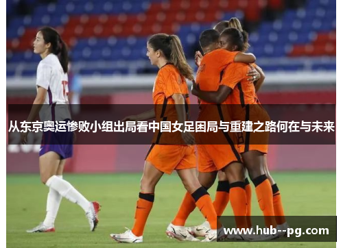 从东京奥运惨败小组出局看中国女足困局与重建之路何在与未来 从东京奥运惨败小组出局看中国女足困局与重建之路何在与未来