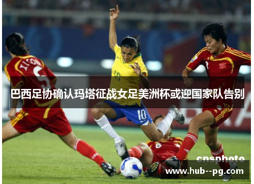 巴西足协确认玛塔征战女足美洲杯或迎国家队告别
