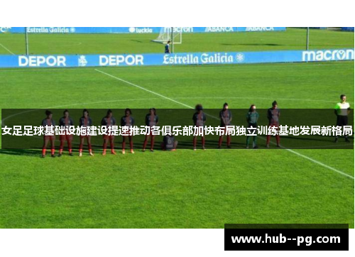 女足足球基础设施建设提速推动各俱乐部加快布局独立训练基地发展新格局 女足足球基础设施建设提速推动各俱乐部加快布局独立训练基地发展新格局