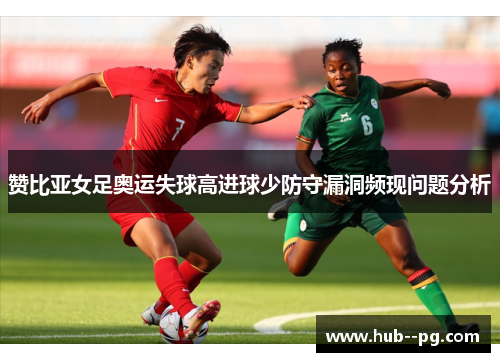 赞比亚女足奥运失球高进球少防守漏洞频现问题分析 赞比亚女足奥运失球高进球少防守漏洞频现问题分析